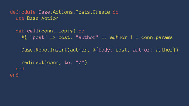 defmodule Daze.Actions.Posts.Create do
use Daze.Action
def call(conn, _opts) do
%{ "post" => post, "author" => author } = conn.params
Daze.Repo.insert(author, %{body: post, author: author})
redirect(conn, to: "/")
end
end
