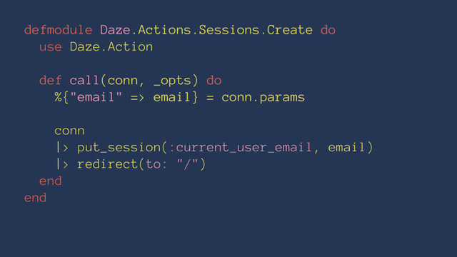 defmodule Daze.Actions.Sessions.Create do
use Daze.Action
def call(conn, _opts) do
%{"email" => email} = conn.params
conn
|> put_session(:current_user_email, email)
|> redirect(to: "/")
end
end
