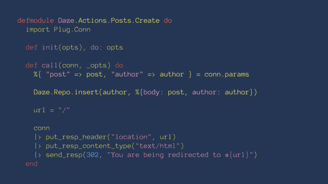 defmodule Daze.Actions.Posts.Create do
import Plug.Conn
def init(opts), do: opts
def call(conn, _opts) do
%{ "post" => post, "author" => author } = conn.params
Daze.Repo.insert(author, %{body: post, author: author})
url = "/"
conn
|> put_resp_header("location", url)
|> put_resp_content_type("text/html")
|> send_resp(302, "You are being redirected to #{url}")
end
