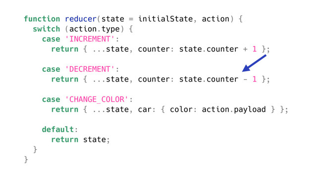 function reducer(state = initialState, action) {
switch (action.type) {
case 'INCREMENT':
return { ...state, counter: state.counter + 1 };
case 'DECREMENT':
return { ...state, counter: state.counter - 1 };
case 'CHANGE_COLOR':
return { ...state, car: { color: action.payload } };
default:
return state;
}
}
