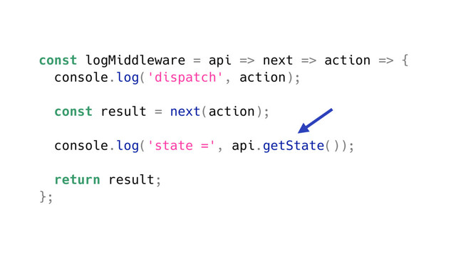 const logMiddleware = api => next => action => {
console.log('dispatch', action);
const result = next(action);
console.log('state =', api.getState());
return result;
};
