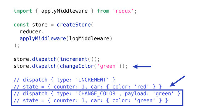 import { applyMiddleware } from 'redux';
const store = createStore(
reducer,
applyMiddleware(logMiddleware)
);
store.dispatch(increment());
store.dispatch(changeColor('green'));
// dispatch { type: 'INCREMENT' }
// state = { counter: 1, car: { color: 'red' } }
// dispatch { type: 'CHANGE_COLOR', payload: 'green' }
// state = { counter: 1, car: { color: 'green' } }
