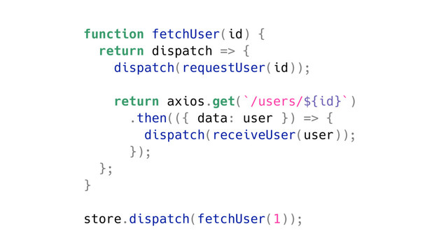 function fetchUser(id) {
return dispatch => {
dispatch(requestUser(id));
return axios.get(`/users/${id}`)
.then(({ data: user }) => {
dispatch(receiveUser(user));
});
};
}
store.dispatch(fetchUser(1));

