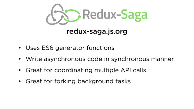 • Uses ES6 generator functions
• Write asynchronous code in synchronous manner
• Great for coordinating multiple API calls
• Great for forking background tasks
redux-saga.js.org
