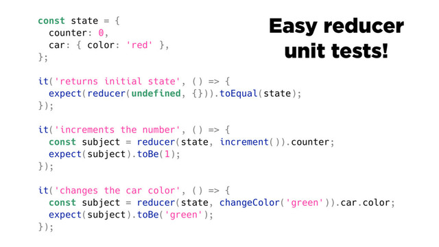 const state = {
counter: 0,
car: { color: 'red' },
};
it('returns initial state', () => {
expect(reducer(undefined, {})).toEqual(state);
});
it('increments the number', () => {
const subject = reducer(state, increment()).counter;
expect(subject).toBe(1);
});
it('changes the car color', () => {
const subject = reducer(state, changeColor('green')).car.color;
expect(subject).toBe('green');
});
Easy reducer
unit tests!

