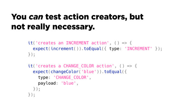 it('creates an INCREMENT action', () => {
expect(increment()).toEqual({ type: 'INCREMENT' });
});
it('creates a CHANGE_COLOR action', () => {
expect(changeColor('blue')).toEqual({
type: 'CHANGE_COLOR',
payload: 'blue',
});
});
You can test action creators, but
not really necessary.
