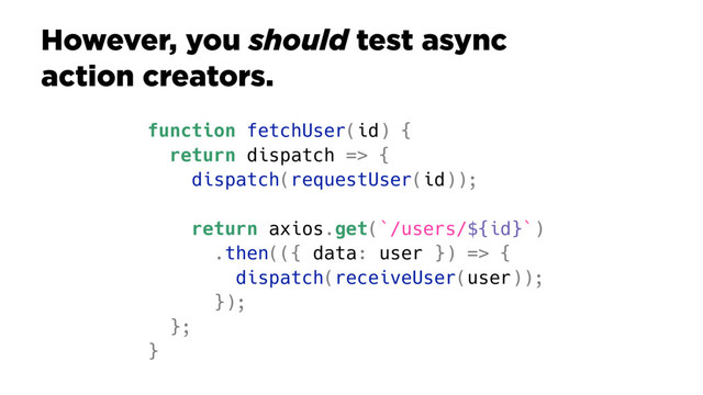 However, you should test async
action creators.
function fetchUser(id) {
return dispatch => {
dispatch(requestUser(id));
return axios.get(`/users/${id}`)
.then(({ data: user }) => {
dispatch(receiveUser(user));
});
};
}
