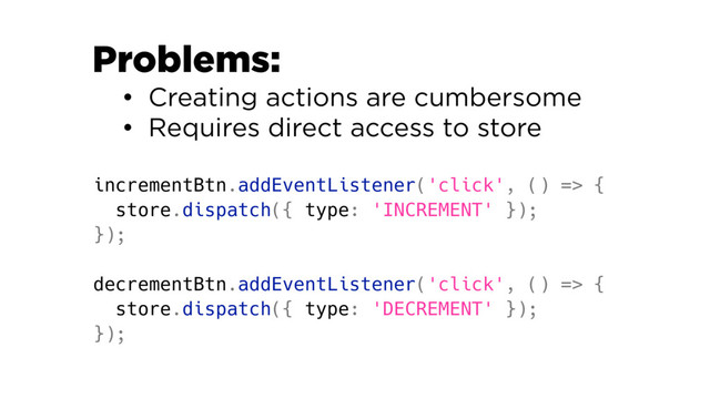 incrementBtn.addEventListener('click', () => {
store.dispatch({ type: 'INCREMENT' });
});
decrementBtn.addEventListener('click', () => {
store.dispatch({ type: 'DECREMENT' });
});
Problems:
• Creating actions are cumbersome
• Requires direct access to store
