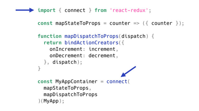 import { connect } from 'react-redux';
const mapStateToProps = counter => ({ counter });
function mapDispatchToProps(dispatch) {
return bindActionCreators({
onIncrement: increment,
onDecrement: decrement,
}, dispatch);
}
const MyAppContainer = connect(
mapStateToProps,
mapDispatchToProps
)(MyApp);
