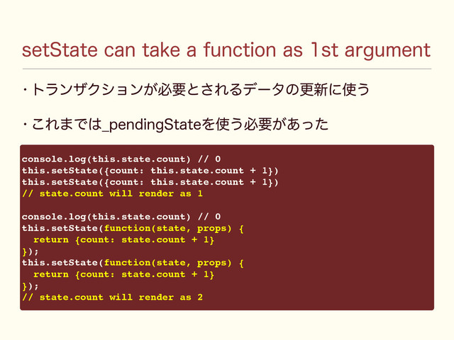 TFU4UBUFDBOUBLFBGVODUJPOBTTUBSHVNFOU
w τϥϯβΫγϣϯ͕ඞཁͱ͞ΕΔσʔλͷߋ৽ʹ࢖͏
w ͜Ε·Ͱ͸@QFOEJOH4UBUFΛ࢖͏ඞཁ͕͋ͬͨ
console.log(this.state.count) // 0
this.setState({count: this.state.count + 1})
this.setState({count: this.state.count + 1})
// state.count will render as 1
console.log(this.state.count) // 0
this.setState(function(state, props) {
return {count: state.count + 1}
});
this.setState(function(state, props) {
return {count: state.count + 1}
});
// state.count will render as 2

