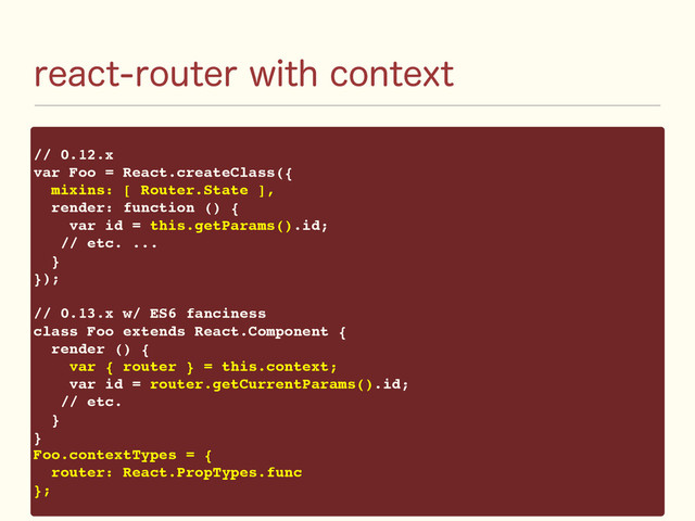 SFBDUSPVUFSXJUIDPOUFYU
// 0.12.x
var Foo = React.createClass({
mixins: [ Router.State ],
render: function () {
var id = this.getParams().id;
// etc. ...
}
});
// 0.13.x w/ ES6 fanciness
class Foo extends React.Component {
render () {
var { router } = this.context;
var id = router.getCurrentParams().id;
// etc.
}
}
Foo.contextTypes = {
router: React.PropTypes.func
};
