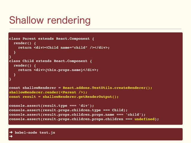 4IBMMPXSFOEFSJOH
class Parent extends React.Component {
render() {
return <div></div>;
}
}
class Child extends React.Component {
render() {
return <div>{this.props.name}</div>;
}
}
const shallowRenderer = React.addons.TestUtils.createRenderer();
shallowRenderer.render();
const result = shallowRenderer.getRenderOutput();
console.assert(result.type === 'div');
console.assert(result.props.children.type === Child);
console.assert(result.props.children.props.name === 'child');
console.assert(result.props.children.props.children === undefined);
➜ babel-node test.js
➜
