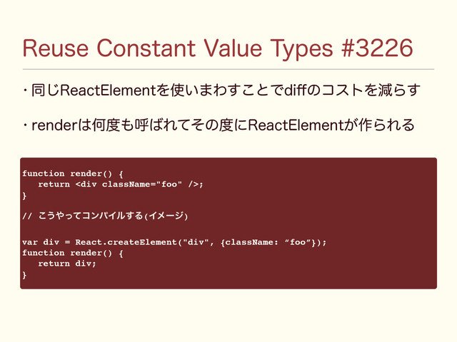 3FVTF$POTUBOU7BMVF5ZQFT
w ಉ͡3FBDU&MFNFOUΛ࢖͍·Θ͢͜ͱͰEJ⒎ͷίετΛݮΒ͢
w SFOEFS͸Կ౓΋ݺ͹Εͯͦͷ౓ʹ3FBDU&MFNFOU͕࡞ΒΕΔ
function render() {
return <div></div>;
}
// ͜͏΍ͬͯίϯύΠϧ͢Δ(Πϝʔδ)
var div = React.createElement("div", {className: “foo”});
function render() {
return div;
}
