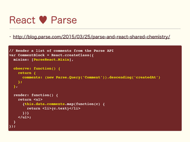 3FBDU—1BSTF
w IUUQCMPHQBSTFDPNQBSTFBOESFBDUTIBSFEDIFNJTUSZ
// Render a list of comments from the Parse API
var CommentBlock = React.createClass({
mixins: [ParseReact.Mixin],
observe: function() {
return {
comments: (new Parse.Query('Comment')).descending('createdAt')
};
},
render: function() {
return <ul>
{this.data.comments.map(function(c) {
return <li>{c.text}</li>
})}
</ul>;
}
});
