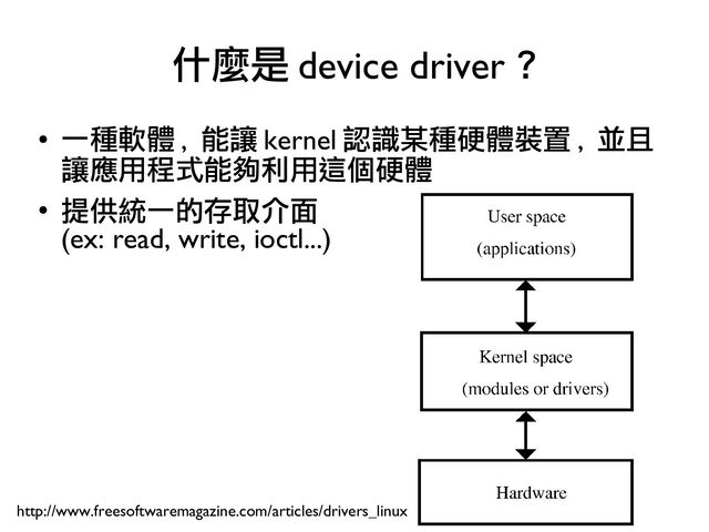 13
●
一種軟體 , 能讓 kernel 認識某種硬體裝置 , 並且
讓應用程式能夠利用這個硬體
●
提供統一的存取介面
(ex: read, write, ioctl...)
什麼是 device driver ?
http://www.freesoftwaremagazine.com/articles/drivers_linux
