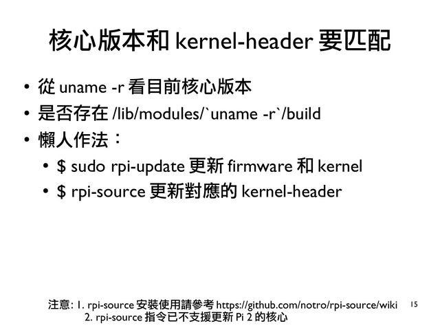 15
●
從 uname -r 看目前核心版本
●
是否存在 /lib/modules/`uname -r`/build
●
懶人作法：
●
$ sudo rpi-update 更新 firmware 和 kernel
●
$ rpi-source 更新對應的 kernel-header
核心版本和 kernel-header 要匹配
注意： 1. rpi-source 安裝使用請參考 https://github.com/notro/rpi-source/wiki
2. rpi-source 指令已不支援更新 Pi 2 的核心
