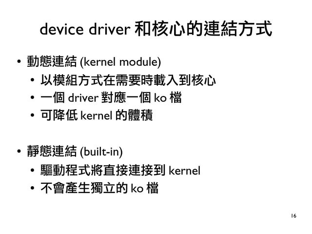 16
●
動態連結 (kernel module)
●
以模組方式在需要時載入到核心
●
一個 driver 對應一個 ko 檔
●
可降低 kernel 的體積
●
靜態連結 (built-in)
●
驅動程式將直接連接到 kernel
●
不會產生獨立的 ko 檔
device driver 和核心的連結方式
