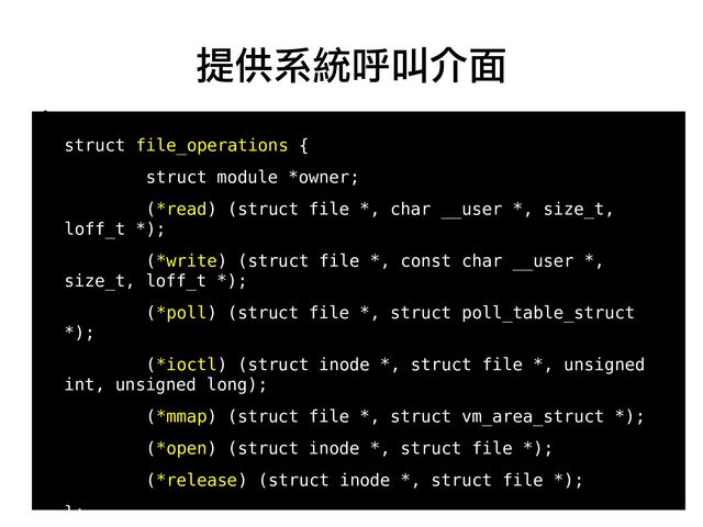 27
●
struct file_operations {
struct module *owner;
(*read) (struct file *, char __user *, size_t,
loff_t *);
(*write) (struct file *, const char __user *,
size_t, loff_t *);
(*poll) (struct file *, struct poll_table_struct
*);
(*ioctl) (struct inode *, struct file *, unsigned
int, unsigned long);
(*mmap) (struct file *, struct vm_area_struct *);
(*open) (struct inode *, struct file *);
(*release) (struct inode *, struct file *);
};
提供系統呼叫介面
