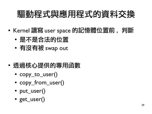29
●
Kernel 讀寫 user space 的記憶體位置前 , 判斷
●
是不是合法的位置
●
有沒有被 swap out
●
透過核心提供的專用函數
●
copy_to_user()
●
copy_from_user()
●
put_user()
●
get_user()
驅動程式與應用程式的資料交換
