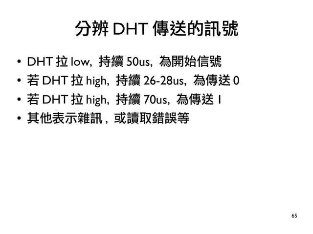 65
●
DHT 拉 low, 持續 50us, 為開始信號
●
若 DHT 拉 high, 持續 26-28us, 為傳送 0
●
若 DHT 拉 high, 持續 70us, 為傳送 1
●
其他表示雜訊 , 或讀取錯誤等
分辨 DHT 傳送的訊號
