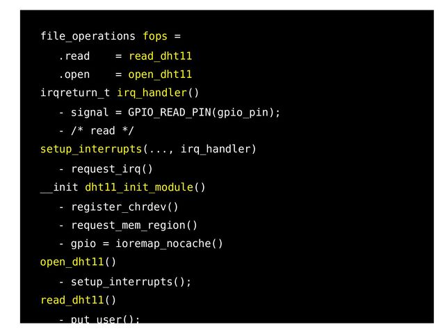 82
●
●
file_operations fops =
●
.read = read_dht11
●
.open = open_dht11
●
irqreturn_t irq_handler()
●
- signal = GPIO_READ_PIN(gpio_pin);
●
- /* read */
●
setup_interrupts(..., irq_handler)
●
- request_irq()
●
__init dht11_init_module()
●
- register_chrdev()
●
- request_mem_region()
●
- gpio = ioremap_nocache()
●
open_dht11()
●
- setup_interrupts();
●
read_dht11()
●
- put_user();
b
