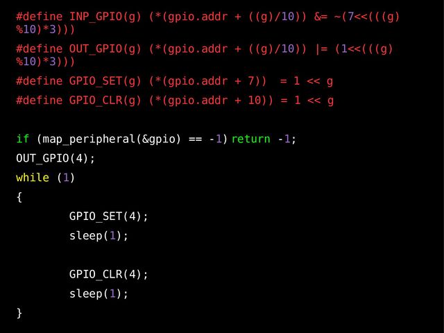 10
#define INP_GPIO(g) (*(gpio.addr + ((g)/10)) &= ~(7<<(((g)
%10)*3)))
#define OUT_GPIO(g) (*(gpio.addr + ((g)/10)) |= (1<<(((g)
%10)*3)))
#define GPIO_SET(g) (*(gpio.addr + 7)) = 1 << g
#define GPIO_CLR(g) (*(gpio.addr + 10)) = 1 << g
if (map_peripheral(&gpio) == -1) return -1;
OUT_GPIO(4);
while (1)
{
GPIO_SET(4);
sleep(1);
GPIO_CLR(4);
sleep(1);
}
