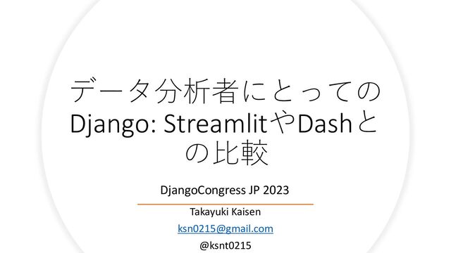 データ分析者にとっての
Django: StreamlitやDashと
の比較
Takayuki Kaisen
ksn0215@gmail.com
@ksnt0215
DjangoCongress JP 2023
