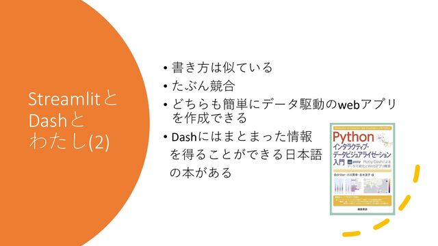 Streamlitと
Dashと
わたし(2)
• 書き方は似ている
• たぶん競合
• どちらも簡単にデータ駆動のwebアプリ
を作成できる
• Dashにはまとまった情報
を得ることができる日本語
の本がある
