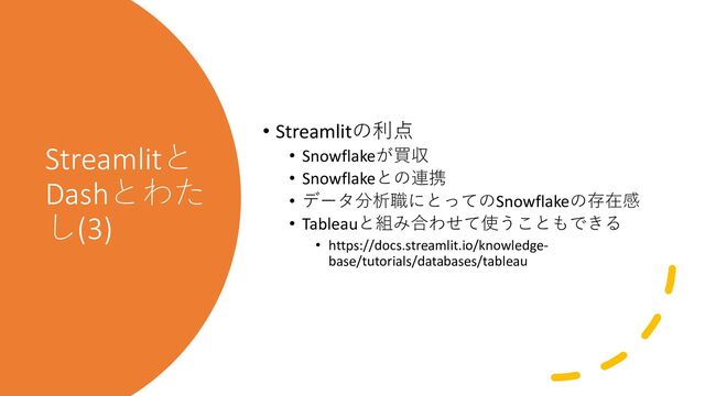 Streamlitと
Dashとわた
し(3)
• Streamlitの利点
• Snowflakeが買収
• Snowflakeとの連携
• データ分析職にとってのSnowflakeの存在感
• Tableauと組み合わせて使うこともできる
• https://docs.streamlit.io/knowledge-
base/tutorials/databases/tableau
