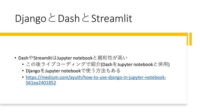 DjangoとDashとStreamlit
• DashやStreamlitはJupyter notebookと親和性が高い
• この後ライブコーディングで紹介(DashをJupyter notebookと併用)
• DjangoをJupyter notebookで使う方法もある
• https://medium.com/ayuth/how-to-use-django-in-jupyter-notebook-
561ea2401852
