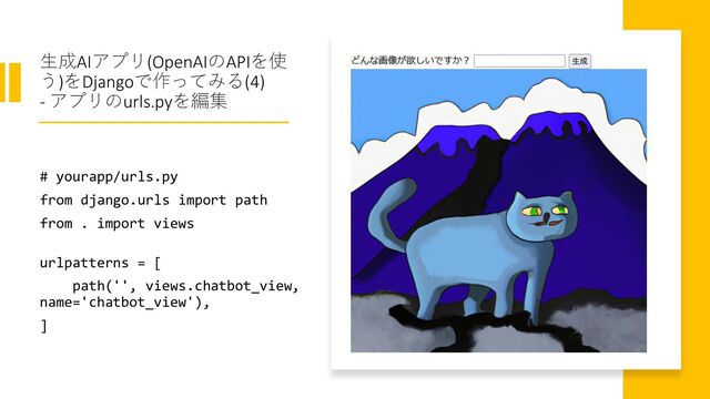生成AIアプリ(OpenAIのAPIを使
う)をDjangoで作ってみる(4)
- アプリのurls.pyを編集
# yourapp/urls.py
from django.urls import path
from . import views
urlpatterns = [
path('', views.chatbot_view,
name='chatbot_view'),
]
