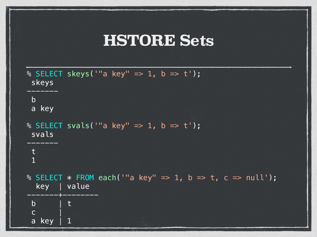 HSTORE Sets
% SELECT skeys('"a key" => 1, b => t');
skeys
-------
b
a key
% SELECT svals('"a key" => 1, b => t');
svals
-------
t
1
% SELECT * FROM each('"a key" => 1, b => t, c => null');
key | value
-------+--------
b | t
c |
a key | 1
