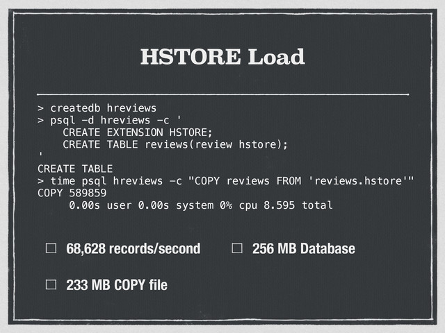HSTORE Load
68,628 records/second
233 MB COPY ﬁle
256 MB Database
> createdb hreviews
> psql -d hreviews -c '
CREATE EXTENSION HSTORE;
CREATE TABLE reviews(review hstore);
'
CREATE TABLE
>
> time psql hreviews -c "COPY reviews FROM 'reviews.hstore'"
COPY 589859
0.00s user 0.00s system 0% cpu 8.595 total
