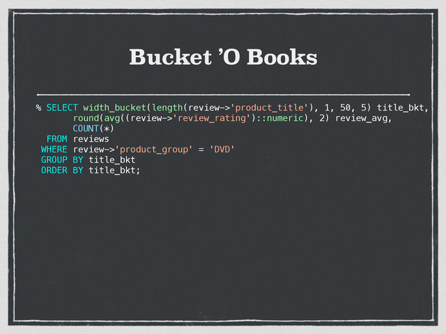 Bucket ’O Books
% SELECT width_bucket(length(review->'product_title'), 1, 50, 5) title_bkt,
round(avg((review->'review_rating')::numeric), 2) review_avg,
COUNT(*)
FROM reviews
WHERE review->'product_group' = 'DVD'
GROUP BY title_bkt
ORDER BY title_bkt;
