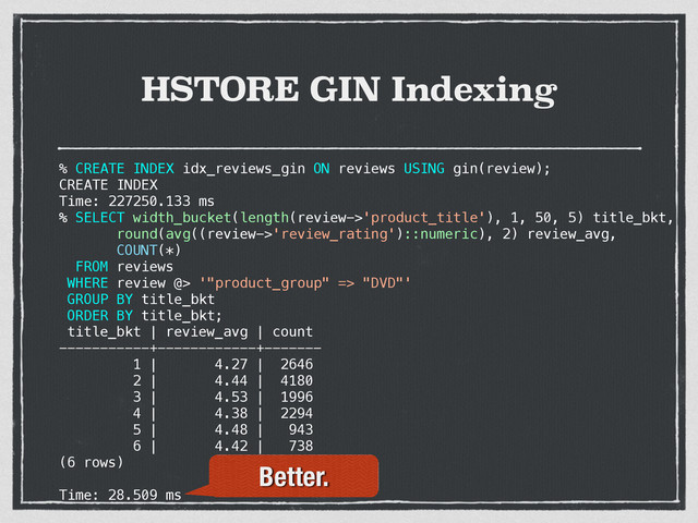 HSTORE GIN Indexing
% CREATE INDEX idx_reviews_gin ON reviews USING gin(review);
CREATE INDEX
Time: 227250.133 ms
%
% SELECT width_bucket(length(review->'product_title'), 1, 50, 5) title_bkt,
round(avg((review->'review_rating')::numeric), 2) review_avg,
COUNT(*)
FROM reviews
WHERE review @> '"product_group" => "DVD"'
GROUP BY title_bkt
ORDER BY title_bkt;
title_bkt | review_avg | count
-----------+------------+-------
1 | 4.27 | 2646
2 | 4.44 | 4180
3 | 4.53 | 1996
4 | 4.38 | 2294
5 | 4.48 | 943
6 | 4.42 | 738
(6 rows)
Time: 28.509 ms
Better.
