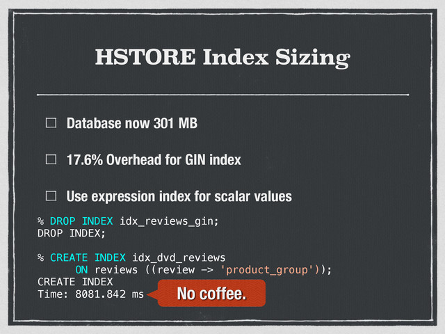 HSTORE Index Sizing
Database now 301 MB
17.6% Overhead for GIN index
Use expression index for scalar values
% DROP INDEX idx_reviews_gin;
DROP INDEX;
% CREATE INDEX idx_dvd_reviews
ON reviews ((review -> 'product_group'));
CREATE INDEX
Time: 8081.842 ms No coffee.
