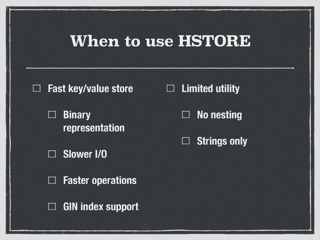 When to use HSTORE
Fast key/value store
Binary
representation
Slower I/O
Faster operations
GIN index support
Limited utility
No nesting
Strings only
