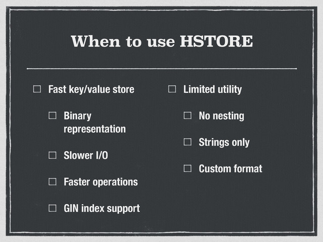 When to use HSTORE
Fast key/value store
Binary
representation
Slower I/O
Faster operations
GIN index support
Limited utility
No nesting
Strings only
Custom format
