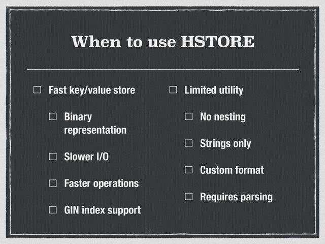 When to use HSTORE
Fast key/value store
Binary
representation
Slower I/O
Faster operations
GIN index support
Limited utility
No nesting
Strings only
Custom format
Requires parsing
