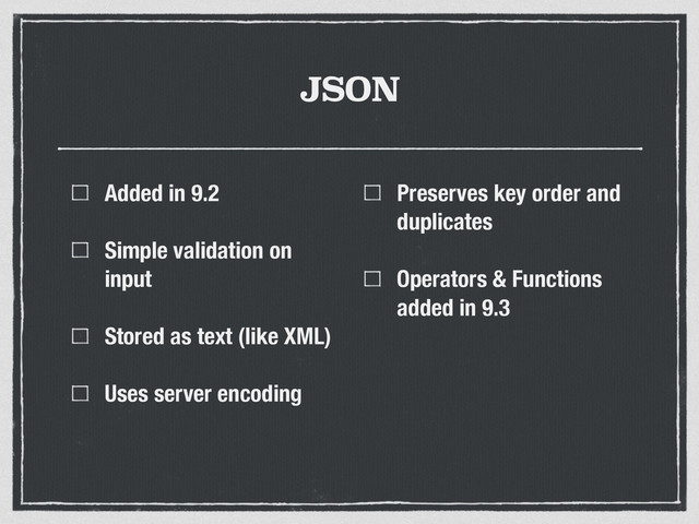 JSON
Added in 9.2
Simple validation on
input
Stored as text (like XML)
Uses server encoding
Preserves key order and
duplicates
Operators & Functions
added in 9.3
