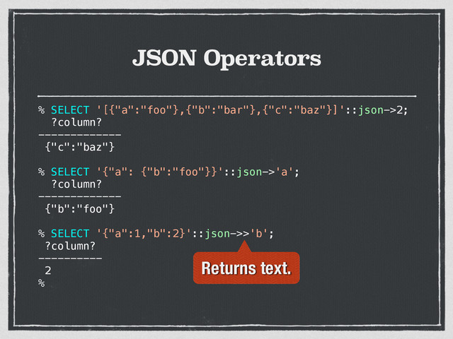 JSON Operators
% SELECT '[{"a":"foo"},{"b":"bar"},{"c":"baz"}]'::json->2;
?column?
-------------
{"c":"baz"}
% SELECT '{"a": {"b":"foo"}}'::json->'a';
?column?
-------------
{"b":"foo"}
% SELECT '{"a":1,"b":2}'::json->>'b';
?column?
----------
2
%
Returns text.
