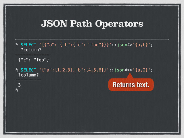 JSON Path Operators
% SELECT '[{"a": {"b":{"c": "foo"}}}'::json#>'{a,b}';
?column?
-------------
{"c": "foo"}
% SELECT '{"a":[1,2,3],"b":[4,5,6]}'::json#>>'{a,2}';
?column?
----------
3
%
Returns text.
