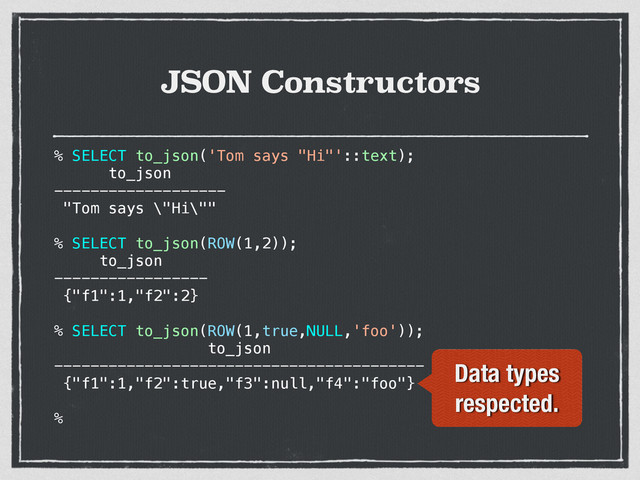 JSON Constructors
% SELECT to_json('Tom says "Hi"'::text);
to_json
-------------------
"Tom says \"Hi\""
% SELECT to_json(ROW(1,2));
to_json
-----------------
{"f1":1,"f2":2}
% SELECT to_json(ROW(1,true,NULL,'foo'));
to_json
-----------------------------------------
{"f1":1,"f2":true,"f3":null,"f4":"foo"}
%
Data types
respected.
