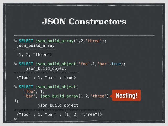 JSON Constructors
% SELECT json_build_array(1,2,'three');
json_build_array
------------------
[1, 2, "three"]
% SELECT json_build_object('foo',1,'bar',true);
json_build_object
---------------------------
{"foo" : 1, "bar" : true}
% SELECT json_build_object(
'foo', 1,
'bar', json_build_array(1,2,'three')
);
json_build_object
--------------------------------------
{"foo" : 1, "bar" : [1, 2, "three"]}
%
Nesting!
