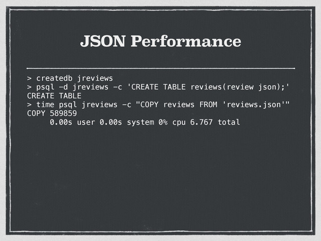 JSON Performance
> createdb jreviews
> psql -d jreviews -c 'CREATE TABLE reviews(review json);'
CREATE TABLE
> time psql jreviews -c "COPY reviews FROM 'reviews.json'"
COPY 589859
0.00s user 0.00s system 0% cpu 6.767 total
