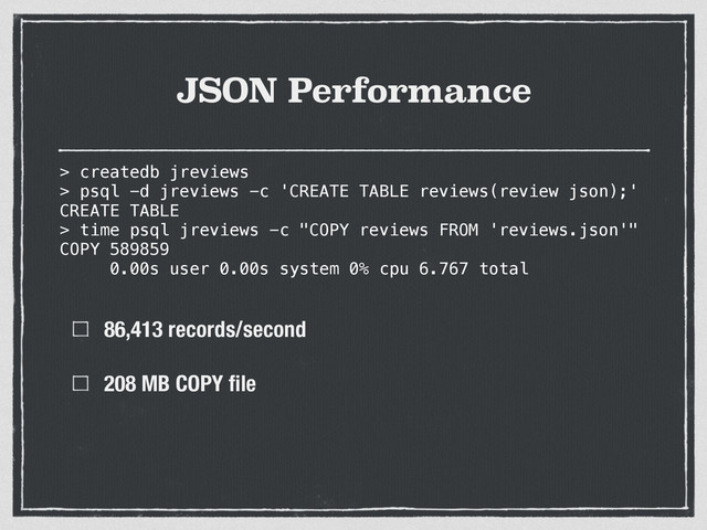 JSON Performance
86,413 records/second
208 MB COPY ﬁle
> createdb jreviews
> psql -d jreviews -c 'CREATE TABLE reviews(review json);'
CREATE TABLE
> time psql jreviews -c "COPY reviews FROM 'reviews.json'"
COPY 589859
0.00s user 0.00s system 0% cpu 6.767 total
