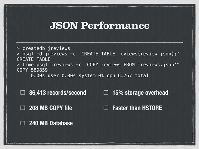 JSON Performance
86,413 records/second
208 MB COPY ﬁle
240 MB Database
15% storage overhead
Faster than HSTORE
> createdb jreviews
> psql -d jreviews -c 'CREATE TABLE reviews(review json);'
CREATE TABLE
> time psql jreviews -c "COPY reviews FROM 'reviews.json'"
COPY 589859
0.00s user 0.00s system 0% cpu 6.767 total
