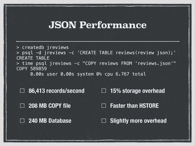 JSON Performance
86,413 records/second
208 MB COPY ﬁle
240 MB Database
15% storage overhead
Faster than HSTORE
Slightly more overhead
> createdb jreviews
> psql -d jreviews -c 'CREATE TABLE reviews(review json);'
CREATE TABLE
> time psql jreviews -c "COPY reviews FROM 'reviews.json'"
COPY 589859
0.00s user 0.00s system 0% cpu 6.767 total
