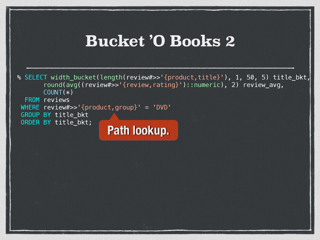 Bucket ’O Books 2
% SELECT width_bucket(length(review#>>'{product,title}'), 1, 50, 5) title_bkt,
round(avg((review#>>'{review,rating}')::numeric), 2) review_avg,
COUNT(*)
FROM reviews
WHERE review#>>'{product,group}' = 'DVD'
GROUP BY title_bkt
ORDER BY title_bkt;
Path lookup.
