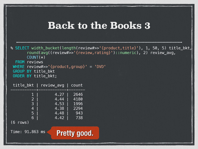 Back to the Books 3
% SELECT width_bucket(length(review#>>'{product,title}'), 1, 50, 5) title_bkt,
round(avg((review#>>'{review,rating}')::numeric), 2) review_avg,
COUNT(*)
FROM reviews
WHERE review#>>'{product,group}' = 'DVD'
GROUP BY title_bkt
ORDER BY title_bkt;
title_bkt | review_avg | count
-----------+------------+-------
1 | 4.27 | 2646
2 | 4.44 | 4180
3 | 4.53 | 1996
4 | 4.38 | 2294
5 | 4.48 | 943
6 | 4.42 | 738
(6 rows)
Time: 91.863 ms Pretty good.
